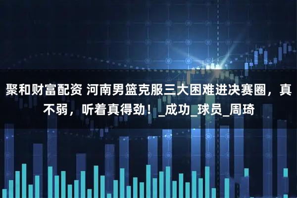 聚和财富配资 河南男篮克服三大困难进决赛圈，真不弱，听着真得劲！_成功_球员_周琦