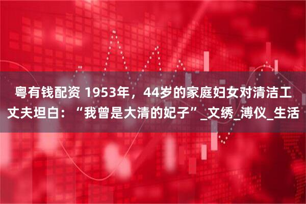 粤有钱配资 1953年，44岁的家庭妇女对清洁工丈夫坦白：“我曾是大清的妃子”_文绣_溥仪_生活