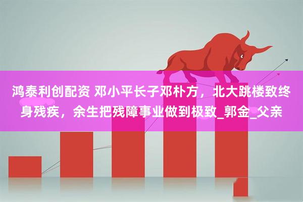 鸿泰利创配资 邓小平长子邓朴方，北大跳楼致终身残疾，余生把残障事业做到极致_郭金_父亲