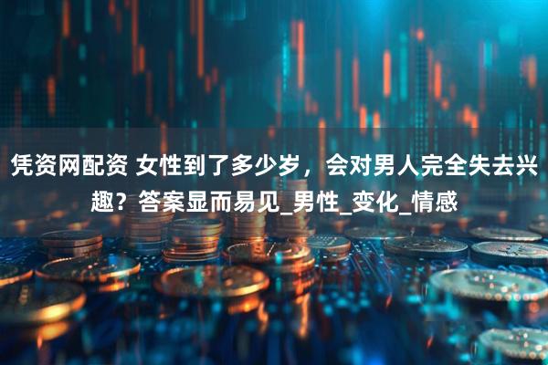 凭资网配资 女性到了多少岁，会对男人完全失去兴趣？答案显而易见_男性_变化_情感