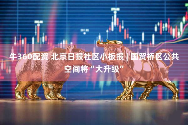 牛360配资 北京日报社区小板报 | 国贸桥区公共空间将“大升级”
