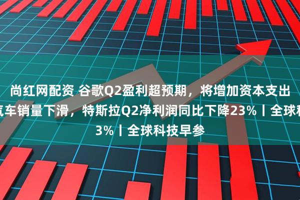 尚红网配资 谷歌Q2盈利超预期，将增加资本支出；电动汽车销量下滑，特斯拉Q2净利润同比下降23%丨全球科技早参
