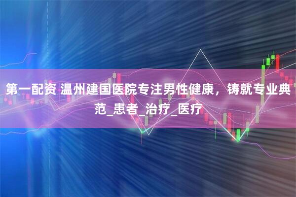 第一配资 温州建国医院专注男性健康，铸就专业典范_患者_治疗_医疗