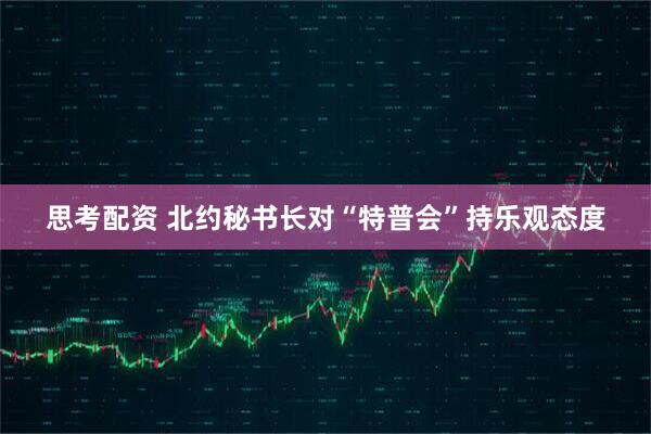 思考配资 北约秘书长对“特普会”持乐观态度