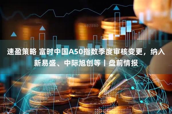 速盈策略 富时中国A50指数季度审核变更，纳入新易盛、中际旭创等丨盘前情报