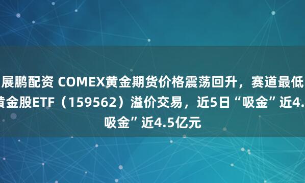 展鹏配资 COMEX黄金期货价格震荡回升，赛道最低费率黄金股ETF（159562）溢价交易，近5日“吸金”近4.5亿元