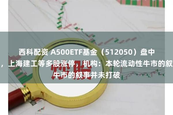 西科配资 A500ETF基金（512050）盘中创历史新高，上海建工等多股涨停，机构：本轮流动性牛市的叙事并未打破