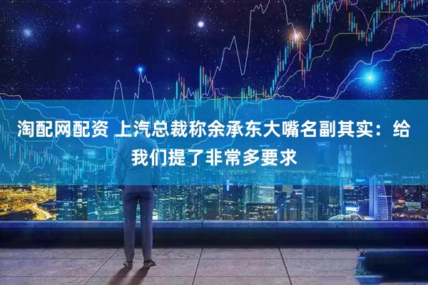 淘配网配资 上汽总裁称余承东大嘴名副其实：给我们提了非常多要求