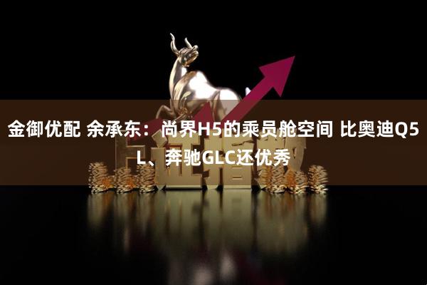 金御优配 余承东：尚界H5的乘员舱空间 比奥迪Q5L、奔驰GLC还优秀