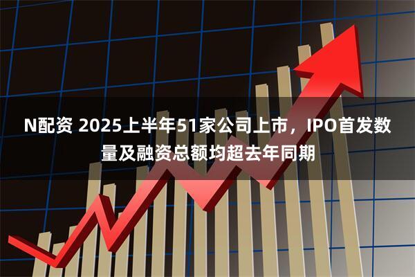 N配资 2025上半年51家公司上市，IPO首发数量及融资总额均超去年同期