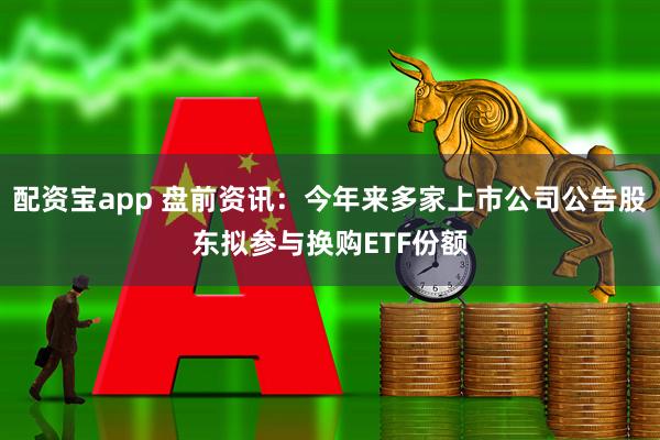 配资宝app 盘前资讯：今年来多家上市公司公告股东拟参与换购ETF份额