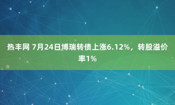 热丰网 7月24日博瑞转债上涨6.12%,转股溢价率1%