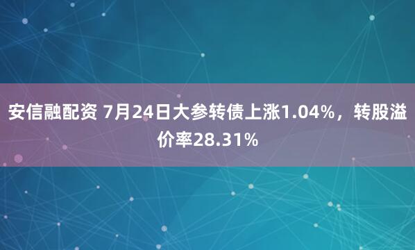 安信融配资 7月24日大参转债上涨1.04%,转股溢价率28.31%