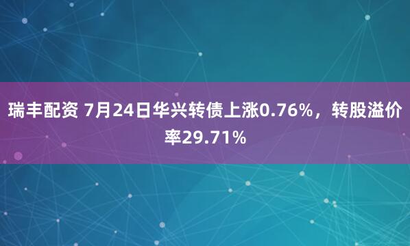 瑞丰配资 7月24日华兴转债上涨0.76%,转股溢价率29.71%