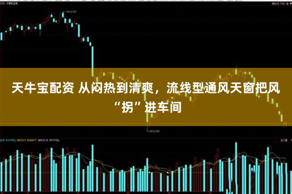 天牛宝配资 从闷热到清爽,流线型通风天窗把风“拐”进车间