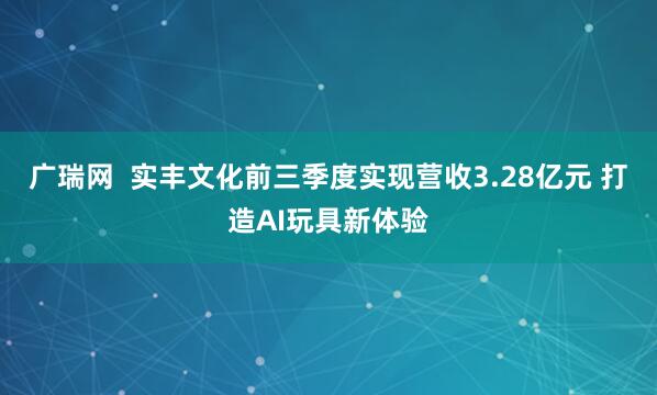 广瑞网 实丰文化前三季度实现营收3.28亿元 打造AI玩具新体验