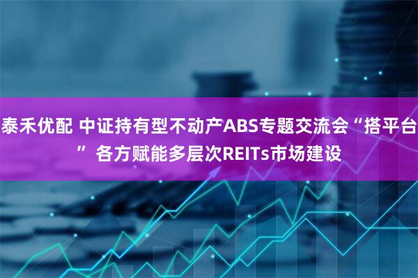 泰禾优配 中证持有型不动产ABS专题交流会“搭平台” 各方赋能多层次REITs市场建设