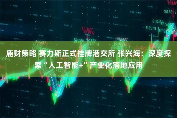 鹿财策略 赛力斯正式挂牌港交所 张兴海：深度探索“人工智能+”产业化落地应用