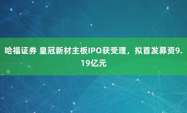 哈福证券 皇冠新材主板IPO获受理，拟首发募资9.19亿元