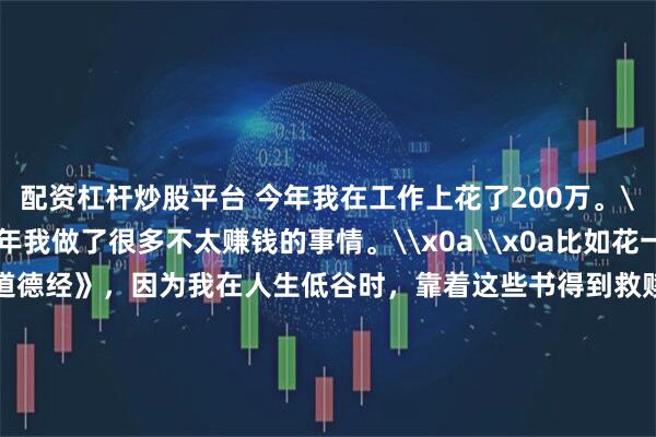 配资杠杆炒股平台 今年我在工作上花了200万。\x0a\x0a其实今年我做了很多不太赚钱的事情。\x0a\x0a比如花一整年的时间解读《道德经》，因为我在人生低谷时，靠着这些书得到救赎，希望更多人受益。\x0a\x0a总共解读了30多万字，几乎所有业余时间都用来解读了。\x0a\x0a从赚钱的角度来说，这是不划算的，但解读完以后，我整个人更豁达，很多执念都没有了，进入了真正的不惑之年。\x0a\x0a我们团队全职兼职加起来超过30人，再加上内部多个账号收稿，一年工资加稿费要发出去200多万。\x0a\x0a虽然有压力，但也
