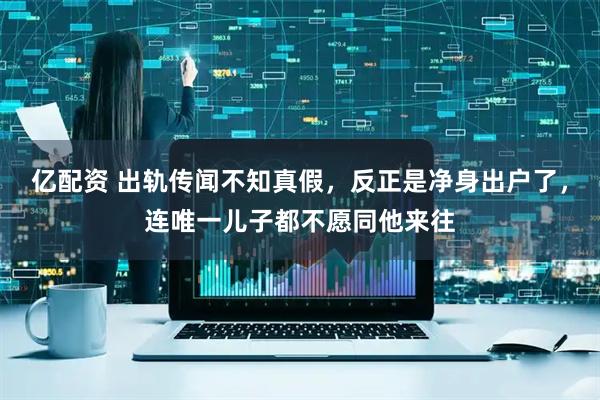 亿配资 出轨传闻不知真假，反正是净身出户了，连唯一儿子都不愿同他来往