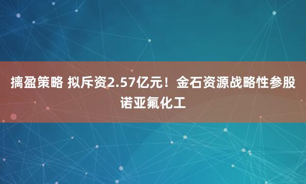 摛盈策略 拟斥资2.57亿元！金石资源战略性参股诺亚氟化工