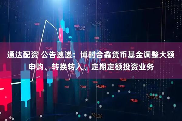 通达配资 公告速递：博时合鑫货币基金调整大额申购、转换转入、定期定额投资业务