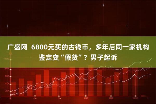 广盛网  6800元买的古钱币，多年后同一家机构鉴定变“假货”？男子起诉