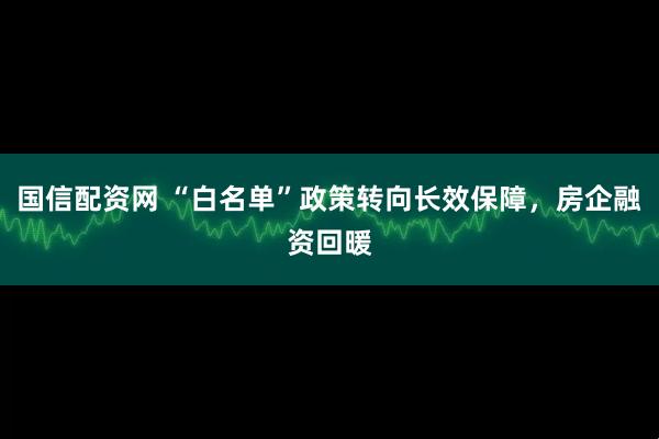 国信配资网 “白名单”政策转向长效保障，房企融资回暖