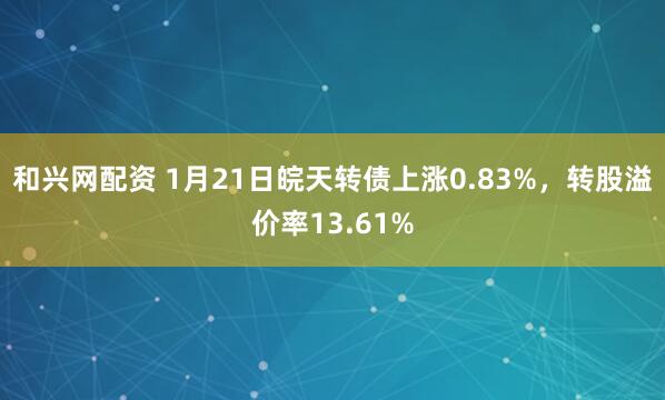 和兴网配资 1月21日皖天转债上涨0.83%，转股溢价率13.61%
