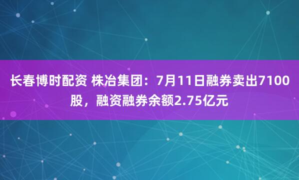 长春博时配资 株冶集团：7月11日融券卖出7100股，融资融券余额2.75亿元
