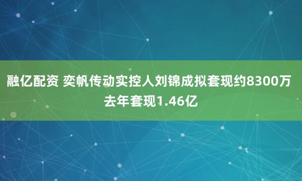 融亿配资 奕帆传动实控人刘锦成拟套现约8300万 去年套现1.46亿