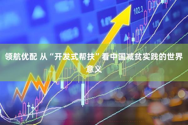 领航优配 从“开发式帮扶”看中国减贫实践的世界意义